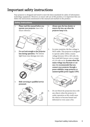 Page 3Important safety instructions 3
Important safety instructions
Your projector is designed and tested to meet the latest standards for safety of information 
technology equipment. However, to ensure safe use of this product, it is important that you 
follow the instructions mentioned in this manual and marked on the product. 
Safety Instructions
1.Please read this manual before you 
operate your projector. Save it for 
future reference. 
2.Do not look straight at the projector 
lens during operation. The...