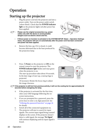 Page 22Operation 22
  Operation
Starting up the projector
1. Plug the power cord into the projector and into a 
power outlet. Turn on the power outlet switch 
(where fitted). Check that the POWER indicator 
light on the projector lights red after power has 
been applied.
• Please use the original accessories (e.g. power 
cable) only with the device to avoid possible 
dangers such as electric shock and fire.
• If Direct power on function is activated in the SYSTEM SETUP: Basic > Operation Settings 
menu, the...