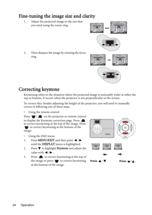 Page 24Operation 24
Fine-tuning the image size and clarity
1. Adjust the projected image to the size that 
you need using the zoom ring.
2. Then sharpen the image by rotating the focus 
ring.
Correcting keystone
Keystoning refers to the situation where the projected image is noticeably wider at either the 
top or bottom. It occurs when the projector is not perpendicular to the screen. 
To correct this, besides adjusting the height of the projector, you will need to manually 
correct it following one of these...