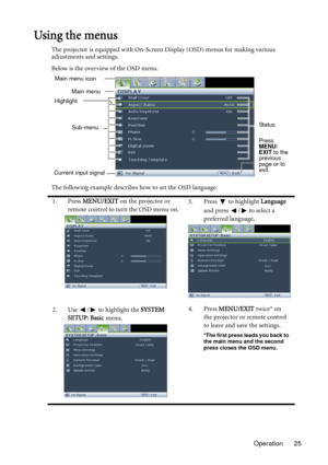 Page 25Operation 25
Using the menus
The projector is equipped with On-Screen Display (OSD) menus for making various 
adjustments and settings.
Below is the overview of the OSD menu.
The following example describes how to set the OSD language.
1. Press MENU/EXIT on the projector or 
remote control to turn the OSD menu on.3. Press  to highlight Language 
and press  /  to select a 
preferred language.
2. Use  /  to highlight the SYSTEM 
SETUP: Basic menu.4. Press MENU/EXIT twice* on 
the projector or remote...