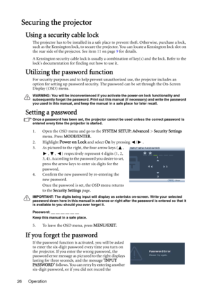 Page 26Operation 26
Securing the projector
Using a security cable lock
The projector has to be installed in a safe place to prevent theft. Otherwise, purchase a lock, 
such as the Kensington lock, to secure the projector. You can locate a Kensington lock slot on 
the rear side of the projector. See item 11 on page 9 for details.
A Kensington security cable lock is usually a combination of key(s) and the lock. Refer to the 
locks documentation for finding out how to use it.
Utilizing the password function
For...