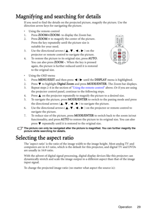 Page 29Operation 29
Magnifying and searching for details
If you need to find the details on the projected picture, magnify the picture. Use the 
direction arrow keys for navigating the picture.
• Using the remote control
1. Press ZOOM+/ZOOM- to display the Zoom bar.
2. Press ZOOM + to magnify the center of the picture. 
Press the key repeatedly until the picture size is 
suitable for your need.
3. Use the directional arrows ( ,  ,  ,  ) on the 
projector or remote control to navigate the picture.
4. To restore...