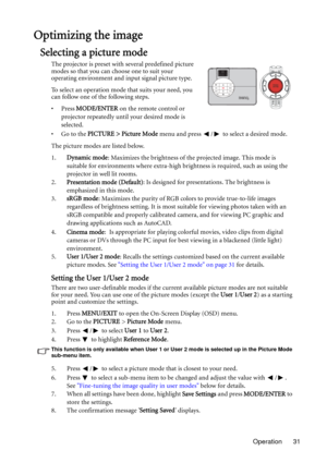 Page 31Operation 31
Optimizing the image
Selecting a picture mode
The projector is preset with several predefined picture 
modes so that you can choose one to suit your 
operating environment and input signal picture type.
To select an operation mode that suits your need, you 
can follow one of the following steps.
•Press MODE/ENTER on the remote control or 
projector repeatedly until your desired mode is 
selected.
•Go to the PICTURE > Picture Mode menu and press  /  to select a desired mode.
The picture modes...