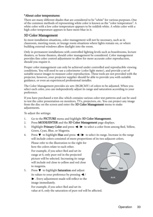 Page 33Operation 33
*About color temperatures:
There are many different shades that are considered to be white for various purposes. One 
of the common methods of representing white color is known as the “color temperature”. A 
white color with a low color temperature appears to be reddish white. A white color with a 
high color temperature appears to have more blue in it.
3D Color Management
In most installation situations, color management will not be necessary, such as in 
classroom, meeting room, or lounge...