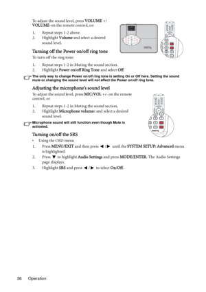 Page 36Operation 36To adjust the sound level, press VOLUME +/
VOLUME-on the remote control, or:
1. Repeat steps 1-2 above.
2. Highlight Volume and select a desired 
sound level.
Turning off the Power on/off ring tone
To turn off the ring tone:
1. Repeat steps 1-2 in Muting the sound section.
2. Highlight Power on/off Ring Tone and select Off.
The only way to change Power on/off ring tone is setting On or Off here. Setting the sound 
mute or changing the sound level will not affect the Power on/off ring tone....