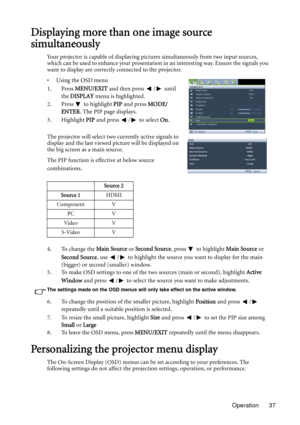 Page 37Operation 37
Displaying more than one image source 
simultaneously
Your projector is capable of displaying pictures simultaneously from two input sources, 
which can be used to enhance your presentation in an interesting way. Ensure the signals you 
want to display are correctly connected to the projector.
• Using the OSD menu
1. Press MENU/EXIT and then press  /  until 
the DISPLAY menu is highlighted.
2. Press  to highlight PIP and press MODE/
ENTER. The PIP page displays.
3. Highlight PIP and press  /...