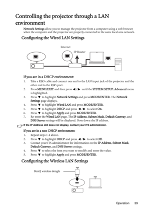 Page 39Operation 39
Controlling the projector through a LAN 
environment
Network Settings allow you to manage the projector from a computer using a web browser 
when the computer and the projector are properly connected to the same local area network.
Configuring the Wired LAN Settings
If you are in a DHCP environment:
1. Take a RJ45 cable and connect one end to the LAN input jack of the projector and the 
other end to the RJ45 port.
2. Press MENU/EXIT and then press  /  until the SYSTEM SETUP: Advanced menu...