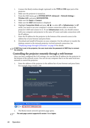 Page 40Operation 401. Connect the BenQ wireless dongle (optional) to the TYPE-A USB input jack of the 
projector.
2. Make sure the projector is turned on.
3. From the OSD menu, go to SYSTEM SETUP: Advanced > Network Settings > 
Wireless LAN, and press MODE/ENTER.
4. Make sure the Status is Connect.
5. Make sure the SSID information is displayed.
6. Highlight Connection Mode and press  /  to select AP or Infrastructure. In AP 
mode, you need to use your computers wireless connection utility to search the...