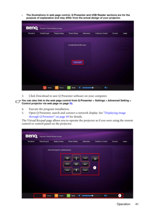 Page 41Operation 41
• The illustrations in web page control, Q Presenter and USB Reader sections are for the 
purpose of explanation and may differ from the actual design of your projector.
3. Click Download to save Q Presenter software on your computer.
You can also link to the web page control from Q Presenter > Settings > Advanced Setting > 
Control projector via web page on page 52. 
4. Execute the program installation.
5. Open Q Presenter, search and connect a network display. See Displaying image 
through...