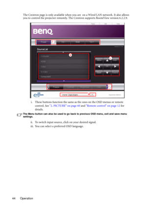 Page 44Operation 44The Crestron page is only available when you are  on a Wired LAN network. It also allows 
you to control the projector remotely. The Crestron supports RoomView version 6.2.2.9.
i. These buttons function the same as the ones on the OSD menus or remote 
control. See 2. PICTURE on page 60 and Remote control on page 12 for 
details.
The Menu button can also be used to go back to previous OSD menu, exit and save menu 
settings.
ii. To switch input source, click on your desired signal.
iii. You can...