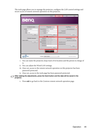 Page 45Operation 45 The tools page allows you to manage the projector, configure the LAN control settings and 
secure access of remote network operation on this projector.
i. You can name the projector, keep track of its location and the person in charge of 
it.
ii. You can adjust the Wired LAN settings.
iii. Once set, access to the remote network operation on this projector has been 
password-protected.
iv. Once set, access to the tools page has been password-protected.
After making the adjustments, press the...