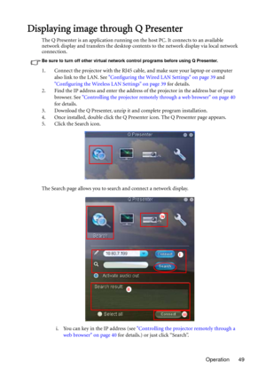 Page 49Operation 49
Displaying image through Q Presenter
The Q Presenter is an application running on the host PC. It connects to an available 
network display and transfers the desktop contents to the network display via local network 
connection.
Be sure to turn off other virtual network control programs before using Q Presenter.
1. Connect the projector with the RJ45 cable, and make sure your laptop or computer 
also link to the LAN. See Configuring the Wired LAN Settings on page 39 and 
Configuring the...