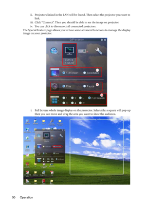 Page 50Operation 50ii. Projectors linked in the LAN will be found. Then select the projector you want to 
link.
iii. Click “Connect”. Then you should be able to see the image on projector.
iv. You can click to disconnect all connected projectors.
The Special Feature page allows you to have some advanced functions to manage the display 
image on your projector.
i. Full Screen: whole image display on the projector. Selectable: a square will pop-up 
then you can move and drag the area you want to show the...