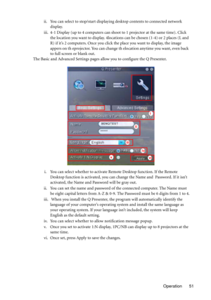 Page 51Operation 51 ii. You can select to stop/start displaying desktop contents to connected network 
display.
iii. 4-1 Display (up to 4 computers can shoot to 1 projector at the same time). Click 
the location you want to display. 4locations can be chosen (1-4) or 2 places (L and 
R) if it’s 2 computers. Once you click the place you want to display, the image 
appers on th eprojector. You can change th elocation anytime you want, even back 
to full screen or blank out.
The Basic and Advanced Settings pages...