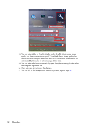 Page 52Operation 52vii. You can select Video or Graphic display mode. Graphic Mode: worse image 
quality but faster tramsmission speed. Video Mode: better image quality but 
slower transmission speed. However, the actual transmission performance was 
determined by the status of network usage at that time.
viii.You can select whether to automatically open the Q Presenter application when 
the computer is powered on.
ix. Once set, press Apply to save the changes.
x. You can link to the BenQ remote network...