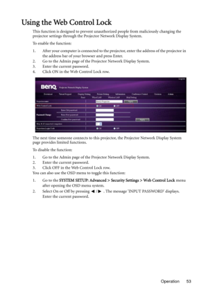 Page 53Operation 53
Using the Web Control Lock
This function is designed to prevent unauthorized people from maliciously changing the 
projector settings through the Projector Network Display System.
To enable the function:
1. After your computer is connected to the projector, enter the address of the projector in 
the address bar of your browser and press Enter.
2. Go to the Admin page of the Projector Network Display System.
3. Enter the current password.
4. Click ON in the Web Control Lock row.
The next time...