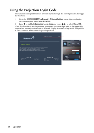 Page 54Operation 54
Using the Projection Login Code
This function is designed to ensure network display through the correct projector. To toggle 
this function:
1. Go to the SYSTEM SETUP: Advanced > Network Settings menu after opening the 
OSD menu system. Press MODE/ENTER.
2. Press  to highlight Projection Log in Code and press  /  to select On or Off.
When this function is on, the projector generates a random 4-digit code in the upper right 
corner when you switch the source to Network Display. You need to...
