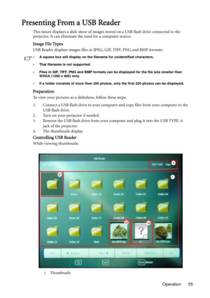 Page 55Operation 55
Presenting From a USB Reader
This fature displays a slide show of images stored on a USB flash drive connected to the 
projector. It can eliminate the need for a computer source.
Image File Types
USB Reader displays images files in JPEG, GIF, TIFF, PNG and BMP formats.
• A square box will display on the filename for unidentified characters.
• Thai filename is not supported.
• Files in GIF, TIFF, PNG and BMP formats can be displayed for the file size smaller than 
WXGA (1280 x 800) only.
• If...