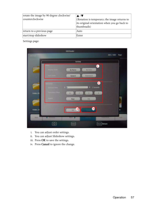 Page 57Operation 57 Settings page:
i. You can adjust order settings.
ii. You can adjust Slideshow settings.
iii. Press OK to save the settings.
iv. Press Cancel to ignore the change. rotate the image by 90 degree clockwise/
counterclockwise/
(Rotation is temporary; the image returns to 
its original orientation when you go back to 
thumbnails)
return to a previous page Auto
start/stop slideshow Enter
ii
iiiiv
i 