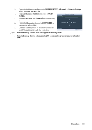 Page 59Operation 59 3. Open the OSD menu and go to the SYSTEM SETUP: Advanced > Network Settings 
menu. Press MODE/ENTER.
4. Highlight Remote Desktop and press MODE/
ENTER.
5. Enter the Account and Password the same as step 
1.
6. Highlight Connect and press MODE/ENTER to 
connect the selected PC.
7. Connect USB keyboard or mouse to control the 
host PC’s desktop through the projector.
• Remote Desktop Control does not support PC Standby mode.
• Remote Desktop Control only supports LAN source so the projector...