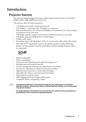 Page 7Introduction 7
Introduction
Projector features
The projector integrates high-performance optical engine projection and a user-friendly 
design to deliver high reliability and ease of use.
The projector offers the following features.
• LAN display for network control and web server
• LAN display 4-1 (maximum 4PC/ NB display to 1 projector)
• Remote desktop feature for LAN and USB display 1-M (maximum 1PC/ NB can display 
to 8 projectors at the same time)
• USB display supports computer connection via USB...