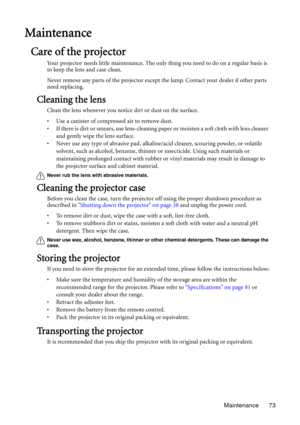 Page 73Maintenance 73
Maintenance
Care of the projector
Your projector needs little maintenance. The only thing you need to do on a regular basis is 
to keep the lens and case clean.
Never remove any parts of the projector except the lamp. Contact your dealer if other parts 
need replacing.
Cleaning the lens
Clean the lens whenever you notice dirt or dust on the surface. 
• Use a canister of compressed air to remove dust. 
• If there is dirt or smears, use lens-cleaning paper or moisten a soft cloth with lens...