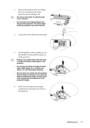 Page 77Maintenance 77 3. Remove the lamp cover by (a) sliding 
the cover toward the side of the 
projector and (b) lifting it off.
• Do not turn the power on with the lamp 
cover removed.
• Do not insert your fingers between the 
lamp and the projector. The sharp edges 
inside the projector may cause injuries.
4. Loosen the screws that secure the lamp.
5. Lift the handle so that it stands up. Use 
the handle to slowly pull the lamp out 
of the projector.
• Pulling it too quickly may cause the lamp 
to break and...