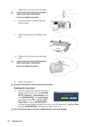 Page 78Maintenance 7811. Restart the projector.
Do not turn the power on with the lamp cover removed.
Resetting the lamp timer
12. After the startup logo, open the On-Screen 
Display (OSD) menu. Go to the SYSTEM 
SETUP: Advanced > Lamp Settings menu. 
Press MODE/ENTER. The Lamp Settings 
page displays. Press   to highlight Reset 
Lamp Timer and press MODE/ENTER. A 
warning message displays asking if you want to reset the lamp timer. Highlight Reset 
and press MODE/ENTER. The lamp time will be reset to 0.
Do not...