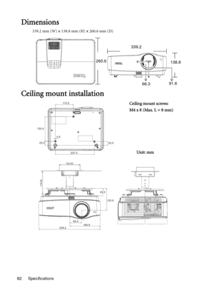 Page 82Specifications 82
Dimensions
339.2 mm (W) x 138.8 mm (H) x 260.6 mm (D)
Ceiling mount installation
339.2
260.6
138.8
66.391.6
110.5
150.0
25.00.5
23.5
237.5
40.5
120.6
65.0
339.2166.9
100.00
116.00
Ceiling mount screws:
M4 x 8 (Max. L = 8 mm)
Unit: mm 