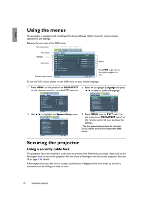 Page 2222 Using the projector  
EnglishUsing the menus
The projector is equipped with multilingual On-Screen Display (OSD) menus for making various 
adjustments and settings.
Below is the overview of the OSD menu.
To use the OSD menus, please set the OSD menu to your familiar language.
Securing the projector
Using a security cable lock
The projector has to be installed in a safe place to prevent theft. Otherwise, purchase a lock, such as the 
Kensington lock, to secure the projector. You can locate a Kensington...