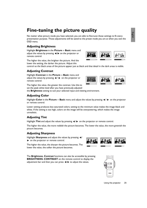 Page 29  29
  Using the projector
EnglishFine-tuning the picture quality
No matter what picture mode you have selected, you are able to fine-tune those settings to fit every 
presentation purpose. Those adjustments will be saved to the preset mode you are at when you exit the 
OSD menu.
Adjusting Brightness
Highlight Brightness in the Picture -- Basic menu and 
adjust the values by pressing  /  on the projector or 
remote control.
The higher the value, the brighter the picture. And the 
lower the setting, the...