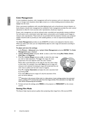 Page 3232 Using the projector  
EnglishColor Management
In most installation situations, color management will not be necessary, such as in classroom, meeting 
room, or lounge room situations where lights remain on, or where building external windows allow 
daylight into the room. 
Only in permanent installations with controlled lighting levels such as boardrooms, lecture theaters, or 
home theaters, should color management be considered. Color management provides fine color control 
adjustment to allow for...