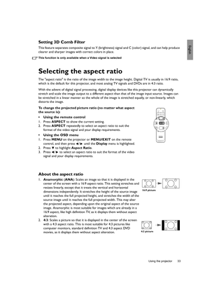 Page 33  33
  Using the projector
EnglishSetting 3D Comb Filter
This feature separates composite signal to Y (brightness) signal and C (color) signal, and can help produce 
clearer and sharper images with correct colors in place.
This function is only available when a Video signal is selected
Selecting the aspect ratio
The aspect ratio is the ratio of the image width to the image height. Digital TV is usually in 16:9 ratio, 
which is the default for this projector, and most analog TV signals and DVDs are in 4:3...
