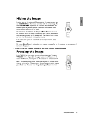 Page 35  35
  Using the projector
EnglishHiding the image
In order to draw the audiences full attention to the presenter, you can 
use ECO BLANK on the remote control to hide the screen image. The 
word ECO BLANK appears in the corner of the screen while the 
image is hidden. When this function is activated with an audio input 
connected, the audio can still be heard.
You can set the blank time in the 
Display > Blank Timer menu to let 
the projector return the image automatically after a period of time when...