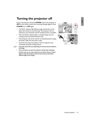 Page 41  41
  Using the projector
EnglishTurning the projector off
To turn the projector off, press POWER () on the projector or 
OFF on the remote control and a warning message appears. Press 
POWER () or OFF again.
•  The Power indicator light flashes orange and the fans run for 
about two minutes to cool the lamp. The projector will not 
respond to any commands until the cooling process is complete.
•  Then, the Power indicator light is a steady orange once the 
cooling process has finished and fans stop.
•...