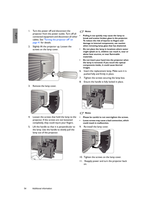 Page 5454 Additional information  
English1. Turn the power off and disconnect the 
projector from the power outlet. Turn off all 
connected equipment and disconnect all other 
cables. See Turning the projector off on 
page 41 for details.
2. Slightly lift the projector up. Loosen the 
screws on the lamp cover.
3. Remove the lamp cover. 
4. Loosen the screws that hold the lamp to the 
projector. If the screws are not loosened 
completely, they could injure your fingers.
5. Lift the handle so that it is...