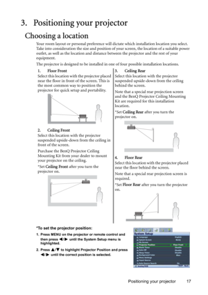 Page 17Positioning your projector 17
3. Positioning your projector
Choosing a location
Your room layout or personal preference will dictate which installation location you select. 
Take into consideration the size and position of your screen, the location of a suitable power 
outlet, as well as the location and distance between the projector and the rest of your 
equipment.
The projector is designed to be installed in one of four possible installation locations. 
*To set the projector position:
1. Press MENU on...