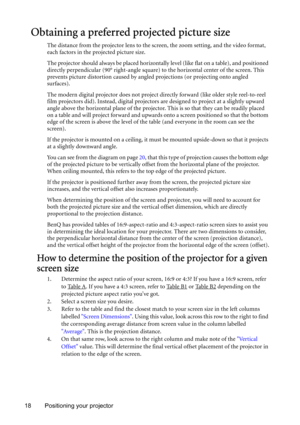 Page 1818 Positioning your projector
Obtaining a preferred projected picture size
The distance from the projector lens to the screen, the zoom setting, and the video format, 
each factors in the projected picture size.
The projector should always be placed horizontally level (like flat on a table), and positioned 
directly perpendicular (90° right-angle square) to the horizontal center of the screen. This 
prevents picture distortion caused by angled projections (or projecting onto angled 
surfaces). 
The...