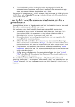 Page 19Positioning your projector 19 5. The recommended position for the projector is aligned perpendicular to the 
horizontal center of the screen, at the distance from the screen determined in step 3 
above, and offset by the value determined in step 4 above.
For example, if you are using an 120-inch, 4:3-aspect-ratio screen and the projected picture 
is 15:9, please refer to Table B2
. The average projection distance is 4133.7 mm and with a 
vertical offset of 146 mm.
How to determine the recommended screen...