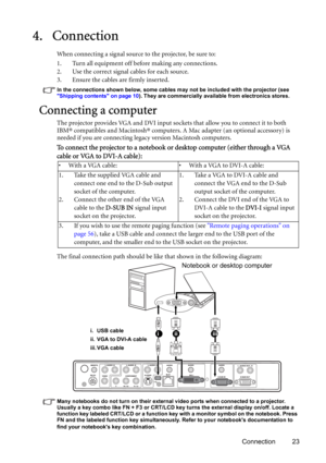 Page 23Connection 23
4. Connection
When connecting a signal source to the projector, be sure to:
1. Turn all equipment off before making any connections.
2. Use the correct signal cables for each source.
3. Ensure the cables are firmly inserted. 
In the connections shown below, some cables may not be included with the projector (see 
Shipping contents on page 10). They are commercially available from electronics stores.
Connecting a computer
The projector provides VGA and DVI input sockets that allow you to...