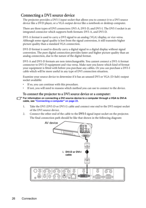 Page 2626 Connection
Connecting a DVI source device
The projector provides a DVI-I input socket that allows you to connect it to a DVI source 
device like a DVD player, or a VGA output device like a notebook or desktop computer.
There are three types of DVI connectors: DVI-A, DVI-D, and DVI-I. The DVI-I socket is an 
integrated connector which supports both formats: DVI-A, and DVI-D. 
DVI-A format is used to carry a DVI signal to an analog (VGA) display, or vice-versa. 
Although some signal quality is lost from...