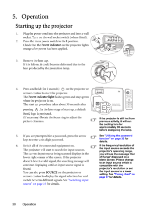 Page 3030 Operation
5. Operation
Starting up the projector
1. Plug the power cord into the projector and into a wall 
socket. Turn on the wall socket switch (where fitted).
2. Press the main power switch to the I position.
Check that the Power indicator on the projector lights 
orange after power has been applied.
3. Remove the lens cap. 
If it is left on, it could become deformed due to the 
heat produced by the projection lamp.
4. Press and hold (for 2 seconds)   on the projector or 
remote control to start...