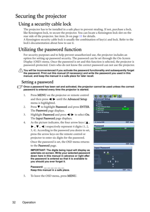 Page 3232 Operation
Securing the projector
Using a security cable lock
The projector has to be installed in a safe place to prevent stealing. If not, purchase a lock, 
like Kensington lock, to secure the projector. You can locate a Kensington lock slot on the 
rear side of the projector. See item 26 on page 11 for details. 
A Kensington security cable lock is usually the combination of key(s) and lock. Refer to the 
lock’s documentation about how to use it.
Utilizing the password function
For security purposes...