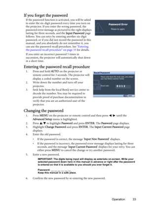 Page 33Operation 33
If you forget the password
If the password function is activated, you will be asked 
to enter the six-digit password every time you turn on 
the projector. If you enter the wrong password, the 
password error message as pictured to the right displays 
lasting for three seconds, and the Input Password page 
follows. You can retry by entering another six-digit 
password, or if you did not record the password in this 
manual, and you absolutely do not remember it, you 
can use the password...