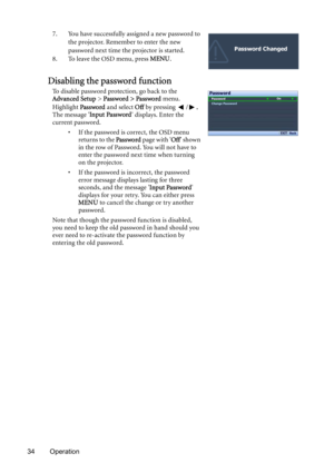 Page 3434 Operation7. You have successfully assigned a new password to 
the projector. Remember to enter the new 
password next time the projector is started.
8. To leave the OSD menu, press MENU.
Disabling the password function
To disable password protection, go back to the 
Advanced Setup > Password > Password menu. 
Highlight Password and select Off by pressing  /. 
The message Input Password displays. Enter the 
current password.
• If the password is correct, the OSD menu 
returns to the Password page w ith...