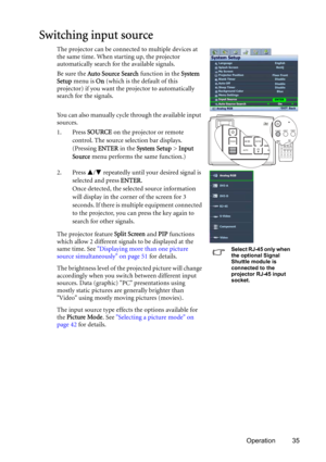 Page 35Operation 35
Switching input source
The projector can be connected to multiple devices at 
the same time. When starting up, the projector 
automatically search for the available signals.
Be sure the Auto Source Search function in the System 
Setup menu is On (which is the default of this 
projector) if you want the projector to automatically 
search for the signals.
You can also manually cycle through the available input 
sources.
1. Press SOURCE on the projector or remote 
control. The source selection...
