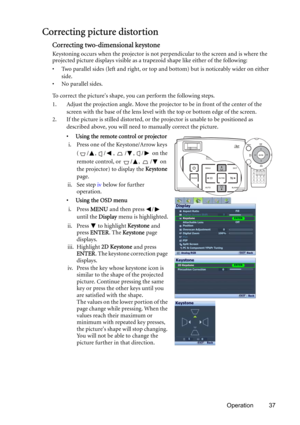Page 37Operation 37
Correcting picture distortion
Correcting two-dimensional keystone
Keystoning occurs when the projector is not perpendicular to the screen and is where the 
projected picture displays visible as a trapezoid shape like either of the following:
• Two parallel sides (left and right, or top and bottom) but is noticeably wider on either 
side.
• No parallel sides.
To correct the pictures shape, you can perform the following steps.
1. Adjust the projection angle. Move the projector to be in front...