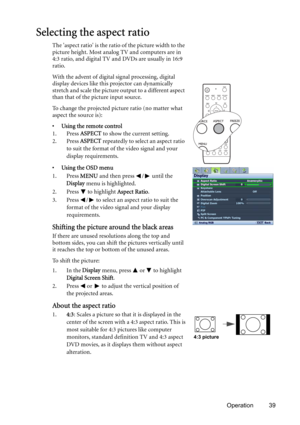 Page 39Operation 39
Selecting the aspect ratio
The aspect ratio is the ratio of the picture width to the 
picture height. Most analog TV and computers are in 
4:3 ratio, and digital TV and DVDs are usually in 16:9 
ratio.
With the advent of digital signal processing, digital 
display devices like this projector can dynamically 
stretch and scale the picture output to a different aspect 
than that of the picture input source.
To change the projected picture ratio (no matter what 
aspect the source is):
• Using...