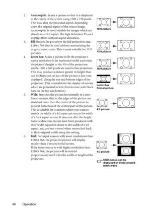 Page 4040 Operation2.Anamorphic: Scales a picture so that it is displayed 
in the center of the screen using 1280 x 720 pixels. 
This may alter the projected aspect, depending 
upon the original aspect of the source image. 
Anamorphic is most suitable for images which are 
already in a 16:9 aspect, like high definition TV, as it 
displays them without aspect alteration.
3.Fill: Resizes the picture to the full projection area. 
1280 x 768 pixel is used without maintaining the 
original aspect ratio. This is most...