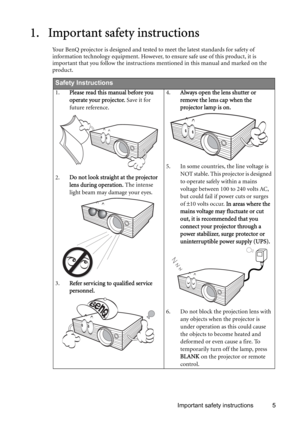 Page 5Important safety instructions 5
1. Important safety instructions
Your BenQ projector is designed and tested to meet the latest standards for safety of 
information technology equipment. However, to ensure safe use of this product, it is 
important that you follow the instructions mentioned in this manual and marked on the 
product. 
Safety Instructions
1.Please read this manual before you 
operate your projector. Save it for 
future reference. 
2.Do not look straight at the projector 
lens during...